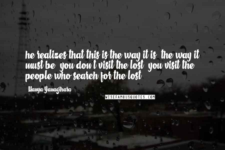 Hanya Yanagihara Quotes: he realizes that this is the way it is, the way it must be: you don't visit the lost, you visit the people who search for the lost.
