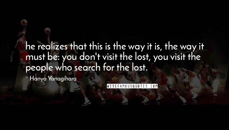 Hanya Yanagihara Quotes: he realizes that this is the way it is, the way it must be: you don't visit the lost, you visit the people who search for the lost.