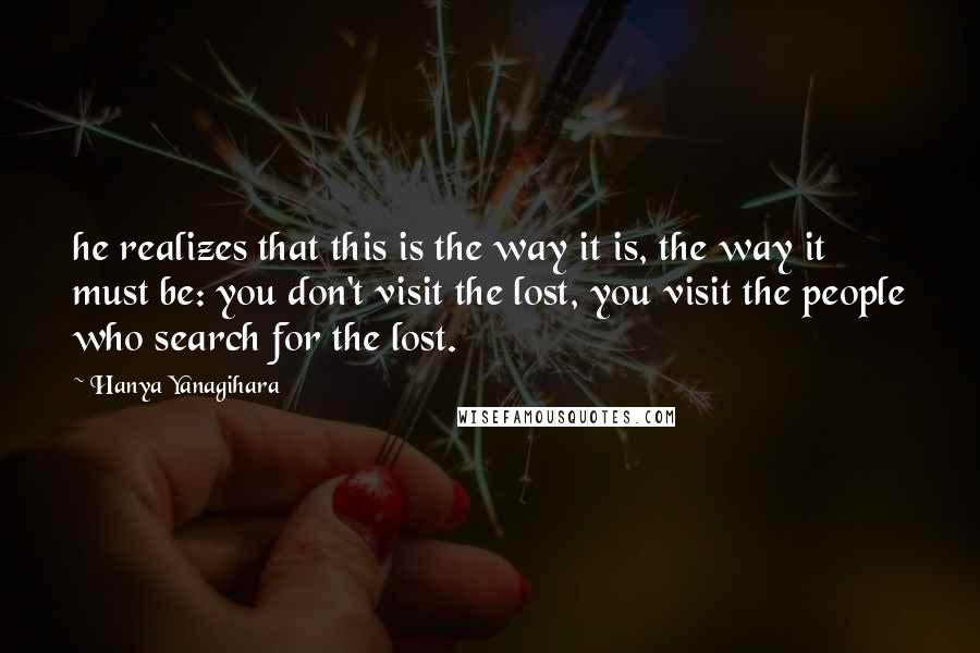 Hanya Yanagihara Quotes: he realizes that this is the way it is, the way it must be: you don't visit the lost, you visit the people who search for the lost.