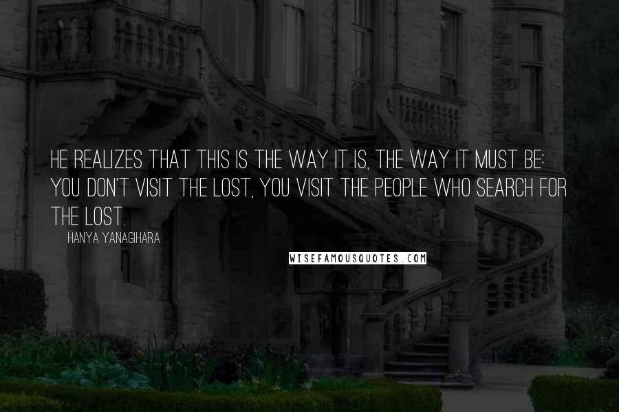 Hanya Yanagihara Quotes: he realizes that this is the way it is, the way it must be: you don't visit the lost, you visit the people who search for the lost.