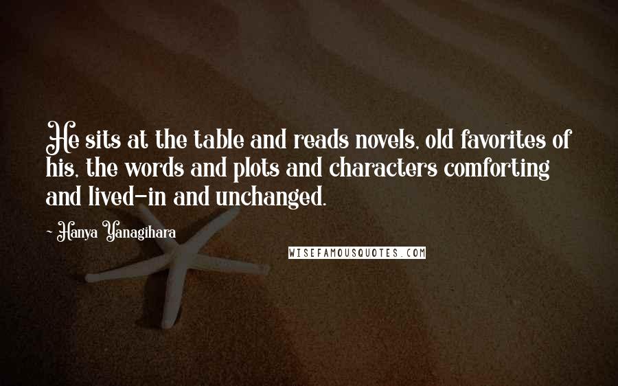 Hanya Yanagihara Quotes: He sits at the table and reads novels, old favorites of his, the words and plots and characters comforting and lived-in and unchanged.