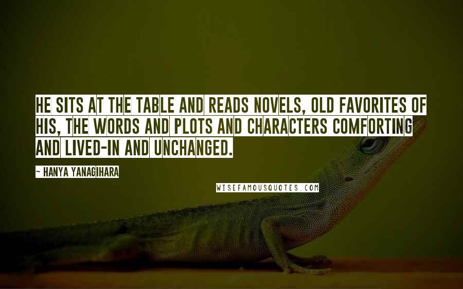 Hanya Yanagihara Quotes: He sits at the table and reads novels, old favorites of his, the words and plots and characters comforting and lived-in and unchanged.