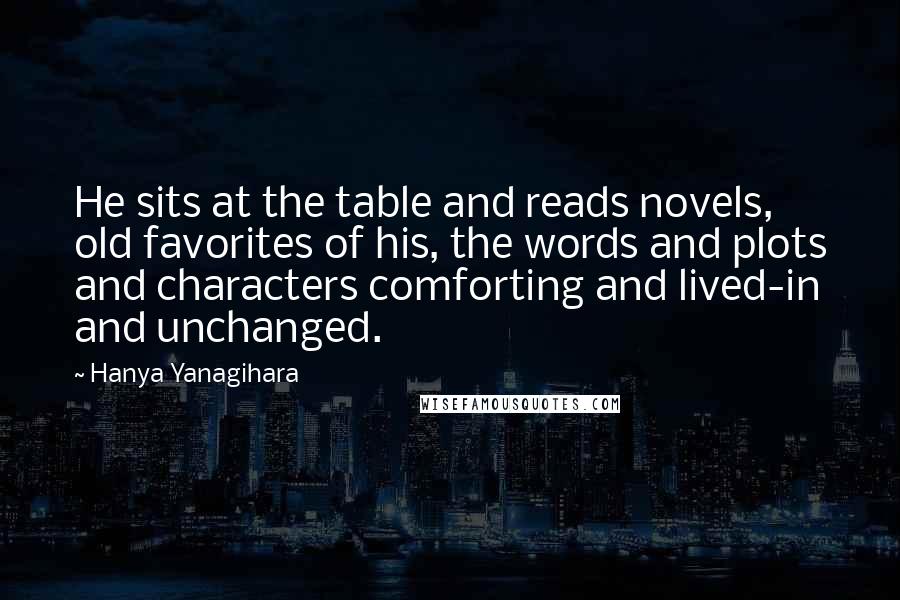 Hanya Yanagihara Quotes: He sits at the table and reads novels, old favorites of his, the words and plots and characters comforting and lived-in and unchanged.