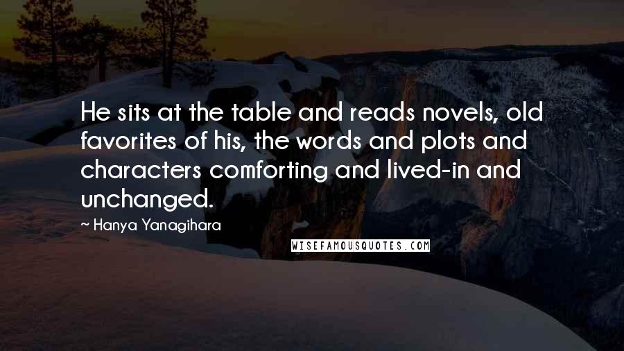 Hanya Yanagihara Quotes: He sits at the table and reads novels, old favorites of his, the words and plots and characters comforting and lived-in and unchanged.
