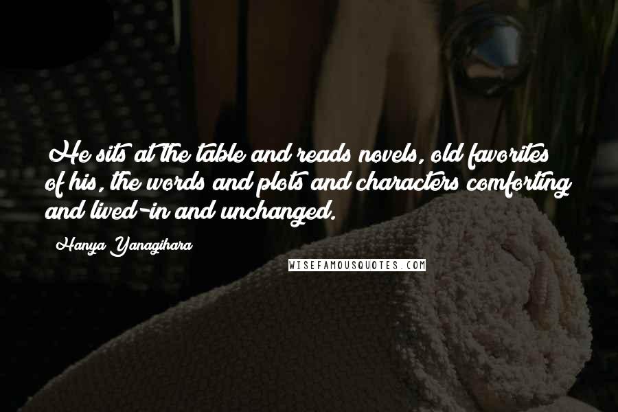 Hanya Yanagihara Quotes: He sits at the table and reads novels, old favorites of his, the words and plots and characters comforting and lived-in and unchanged.