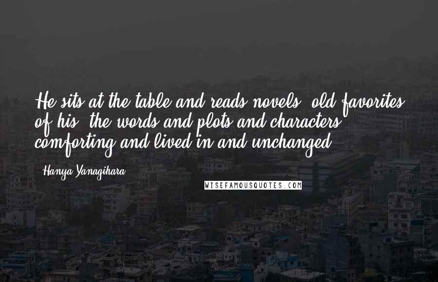 Hanya Yanagihara Quotes: He sits at the table and reads novels, old favorites of his, the words and plots and characters comforting and lived-in and unchanged.