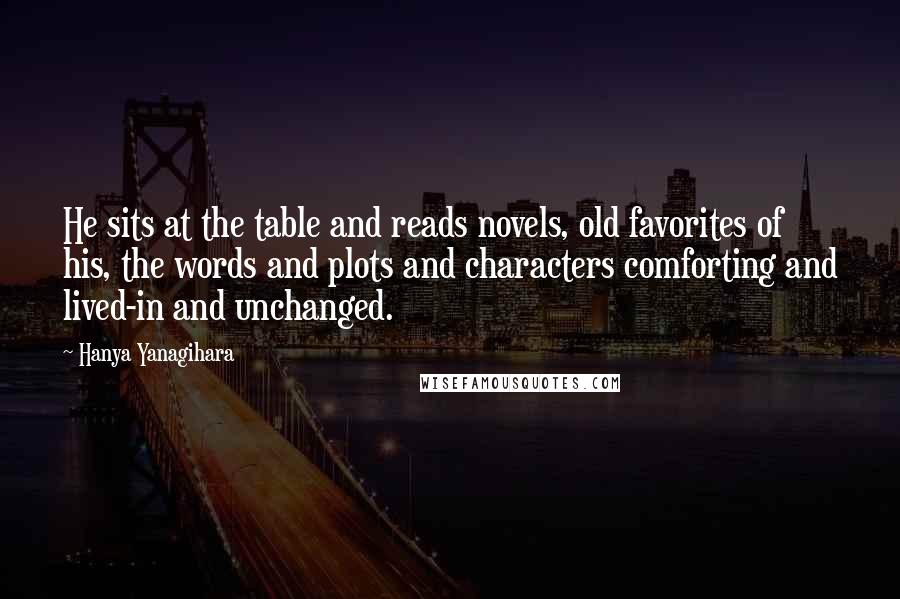 Hanya Yanagihara Quotes: He sits at the table and reads novels, old favorites of his, the words and plots and characters comforting and lived-in and unchanged.
