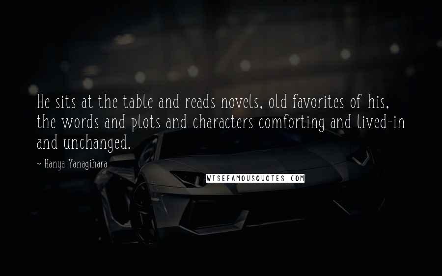Hanya Yanagihara Quotes: He sits at the table and reads novels, old favorites of his, the words and plots and characters comforting and lived-in and unchanged.
