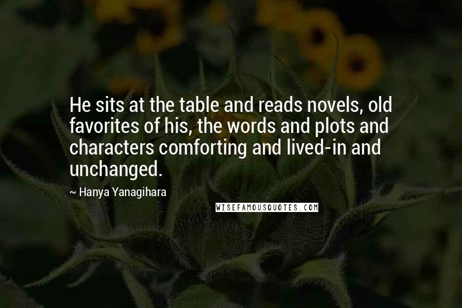 Hanya Yanagihara Quotes: He sits at the table and reads novels, old favorites of his, the words and plots and characters comforting and lived-in and unchanged.