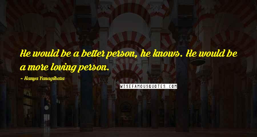 Hanya Yanagihara Quotes: He would be a better person, he knows. He would be a more loving person.