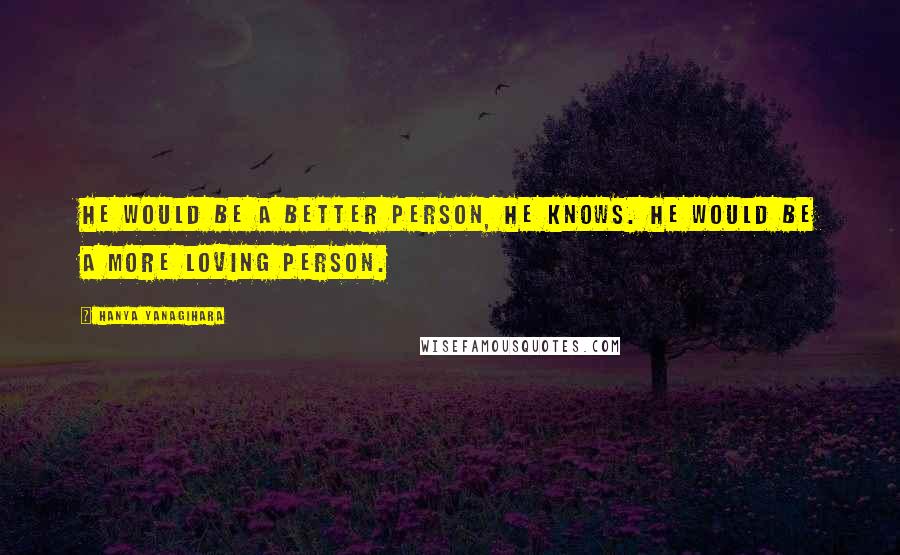 Hanya Yanagihara Quotes: He would be a better person, he knows. He would be a more loving person.