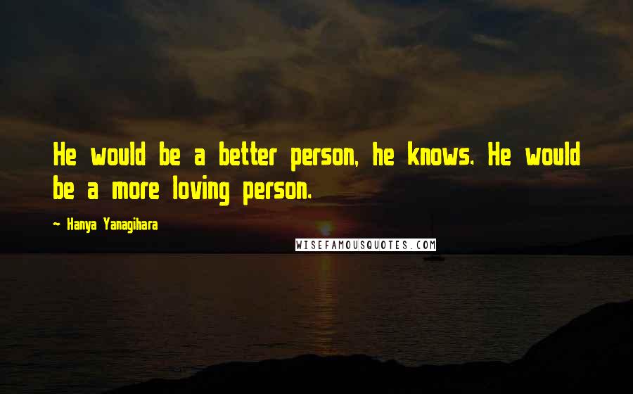 Hanya Yanagihara Quotes: He would be a better person, he knows. He would be a more loving person.