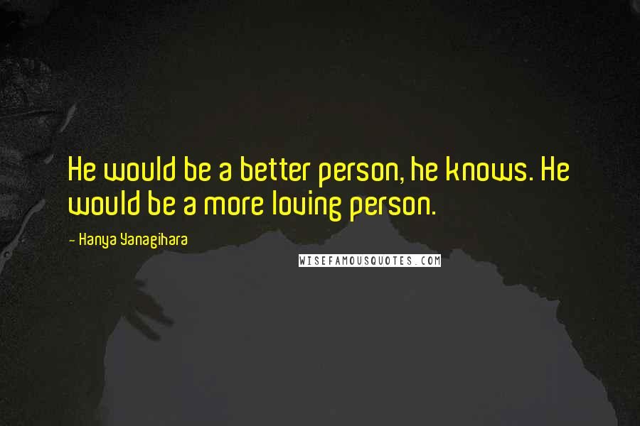 Hanya Yanagihara Quotes: He would be a better person, he knows. He would be a more loving person.