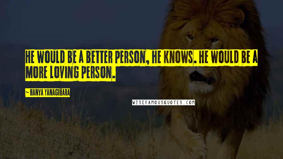 Hanya Yanagihara Quotes: He would be a better person, he knows. He would be a more loving person.