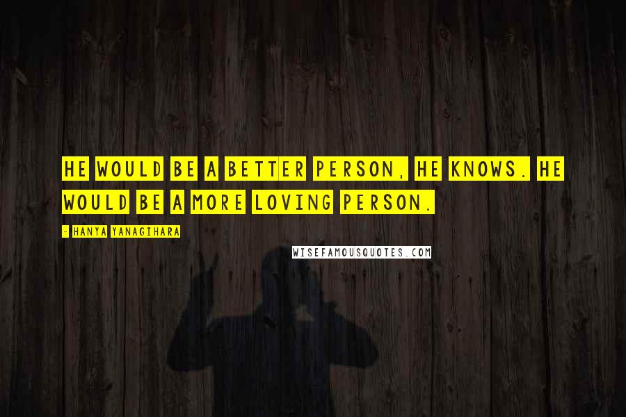 Hanya Yanagihara Quotes: He would be a better person, he knows. He would be a more loving person.