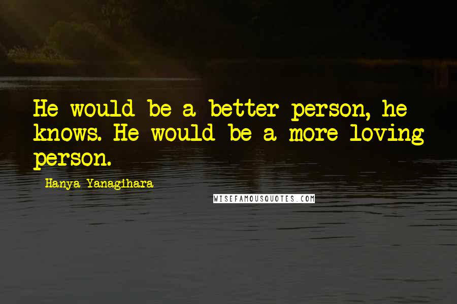 Hanya Yanagihara Quotes: He would be a better person, he knows. He would be a more loving person.