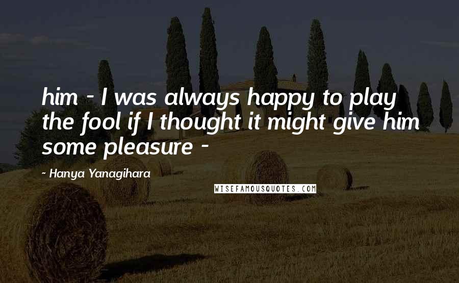 Hanya Yanagihara Quotes: him - I was always happy to play the fool if I thought it might give him some pleasure -
