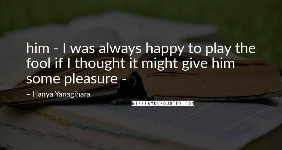 Hanya Yanagihara Quotes: him - I was always happy to play the fool if I thought it might give him some pleasure -