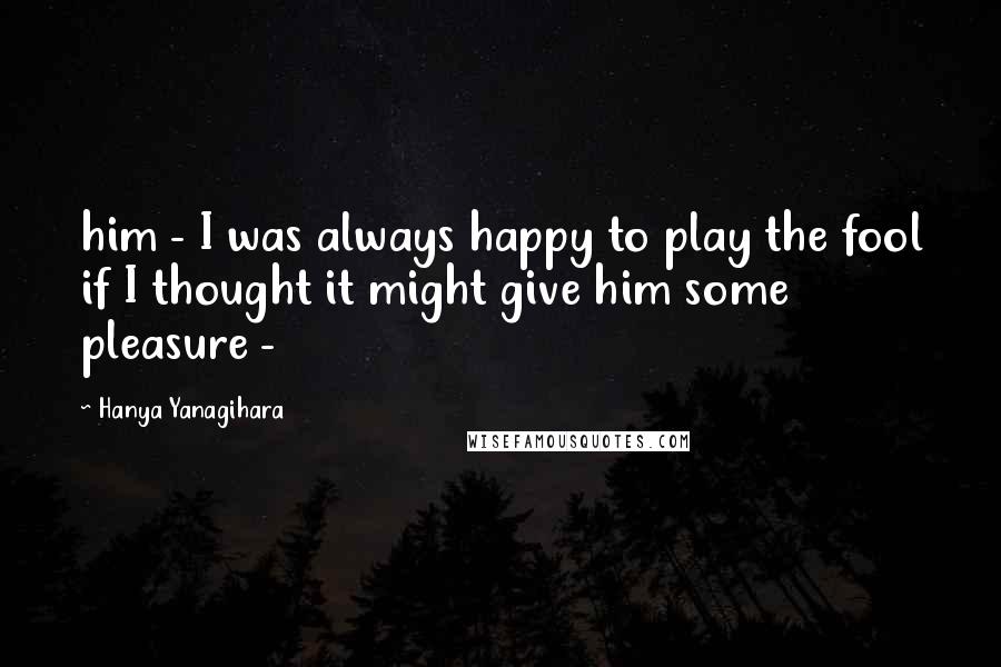 Hanya Yanagihara Quotes: him - I was always happy to play the fool if I thought it might give him some pleasure -