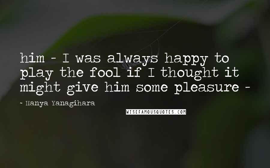 Hanya Yanagihara Quotes: him - I was always happy to play the fool if I thought it might give him some pleasure -