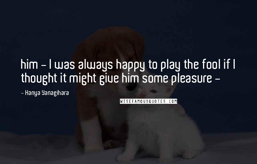 Hanya Yanagihara Quotes: him - I was always happy to play the fool if I thought it might give him some pleasure -