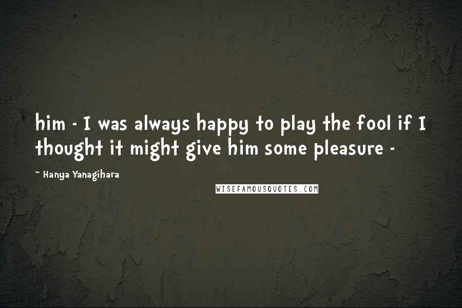 Hanya Yanagihara Quotes: him - I was always happy to play the fool if I thought it might give him some pleasure -
