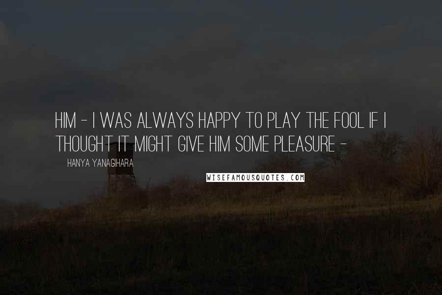 Hanya Yanagihara Quotes: him - I was always happy to play the fool if I thought it might give him some pleasure -