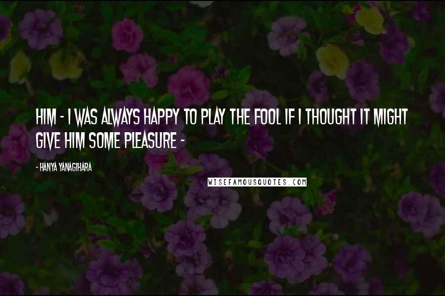 Hanya Yanagihara Quotes: him - I was always happy to play the fool if I thought it might give him some pleasure -