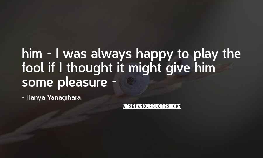 Hanya Yanagihara Quotes: him - I was always happy to play the fool if I thought it might give him some pleasure -