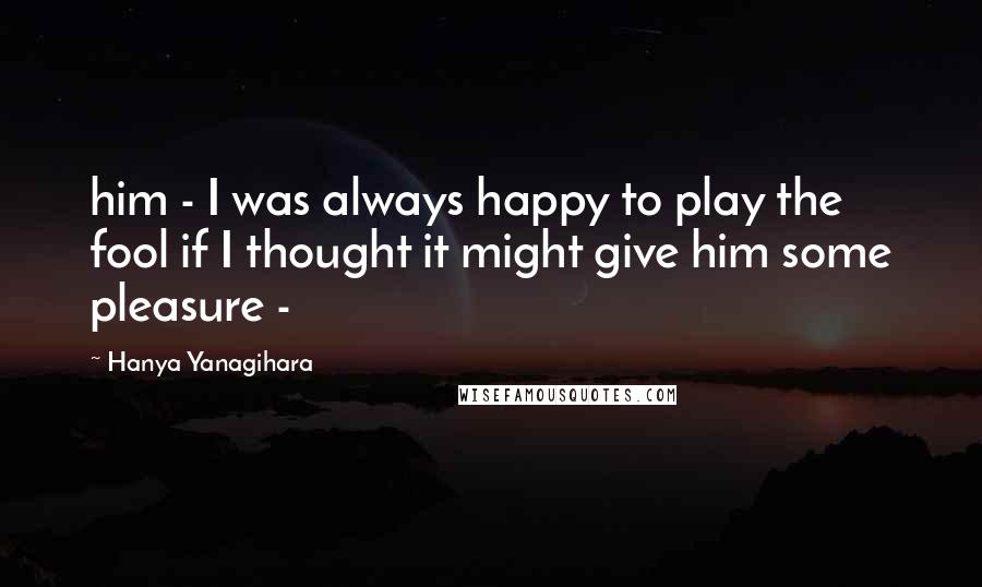 Hanya Yanagihara Quotes: him - I was always happy to play the fool if I thought it might give him some pleasure -
