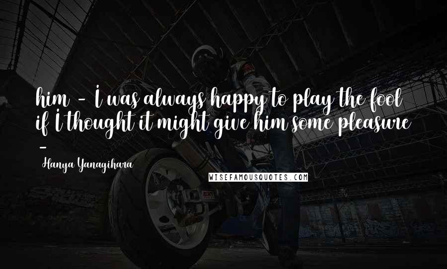Hanya Yanagihara Quotes: him - I was always happy to play the fool if I thought it might give him some pleasure -