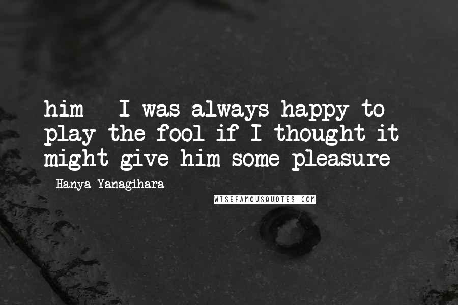Hanya Yanagihara Quotes: him - I was always happy to play the fool if I thought it might give him some pleasure -