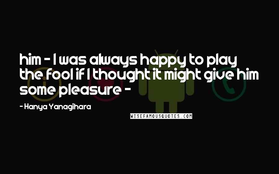 Hanya Yanagihara Quotes: him - I was always happy to play the fool if I thought it might give him some pleasure -