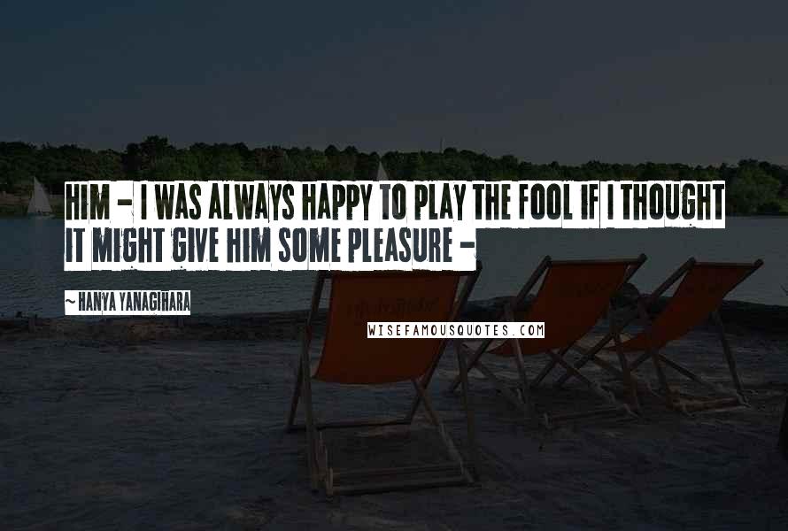 Hanya Yanagihara Quotes: him - I was always happy to play the fool if I thought it might give him some pleasure -