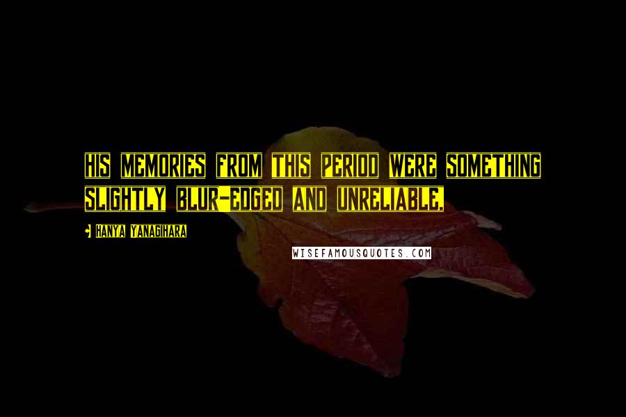 Hanya Yanagihara Quotes: his memories from this period were something slightly blur-edged and unreliable,