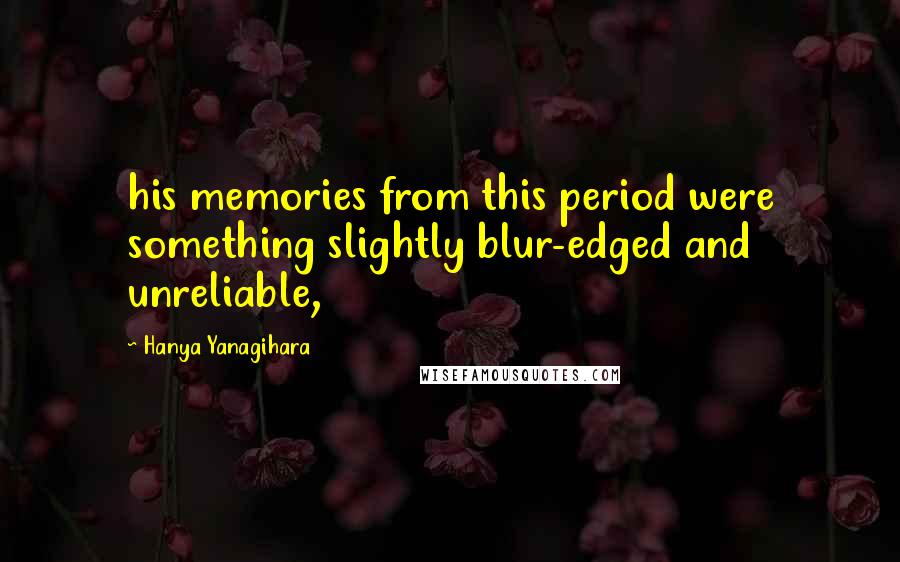 Hanya Yanagihara Quotes: his memories from this period were something slightly blur-edged and unreliable,