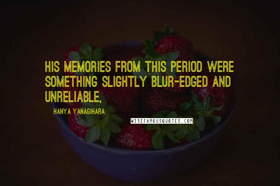 Hanya Yanagihara Quotes: his memories from this period were something slightly blur-edged and unreliable,