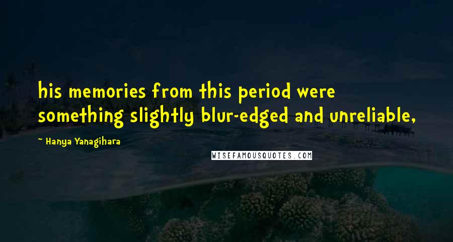 Hanya Yanagihara Quotes: his memories from this period were something slightly blur-edged and unreliable,