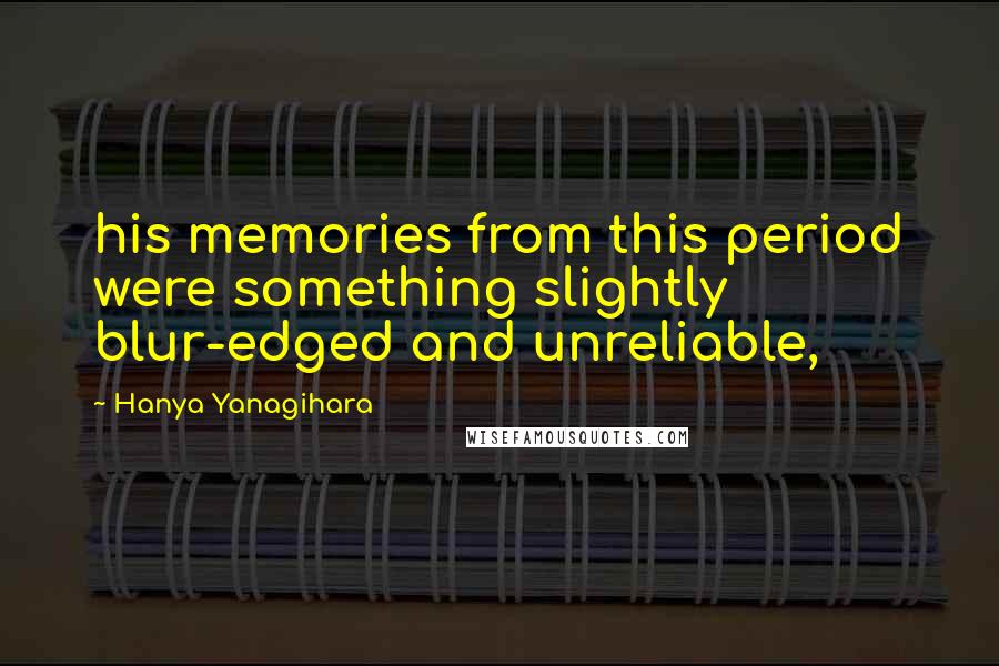 Hanya Yanagihara Quotes: his memories from this period were something slightly blur-edged and unreliable,