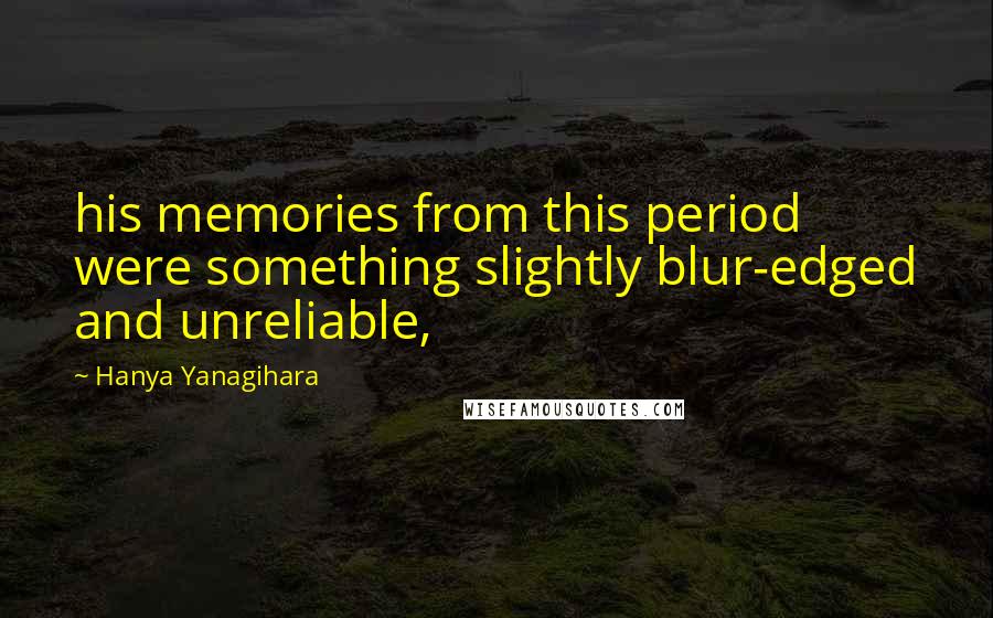 Hanya Yanagihara Quotes: his memories from this period were something slightly blur-edged and unreliable,