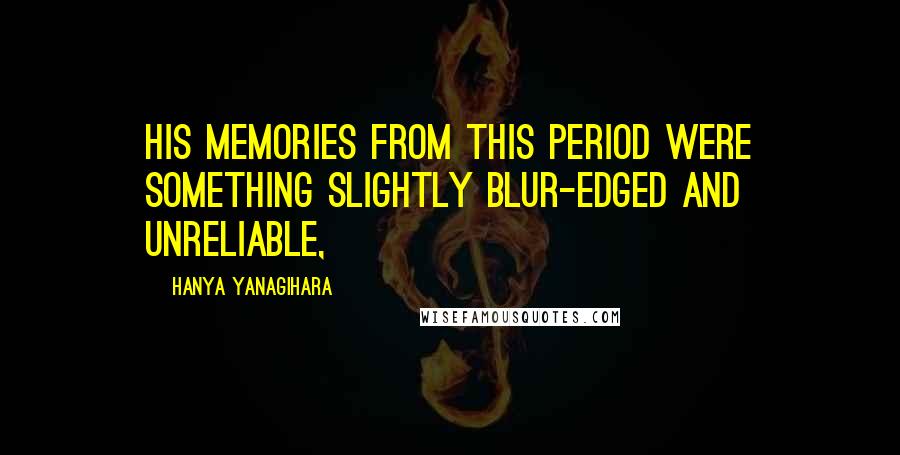 Hanya Yanagihara Quotes: his memories from this period were something slightly blur-edged and unreliable,