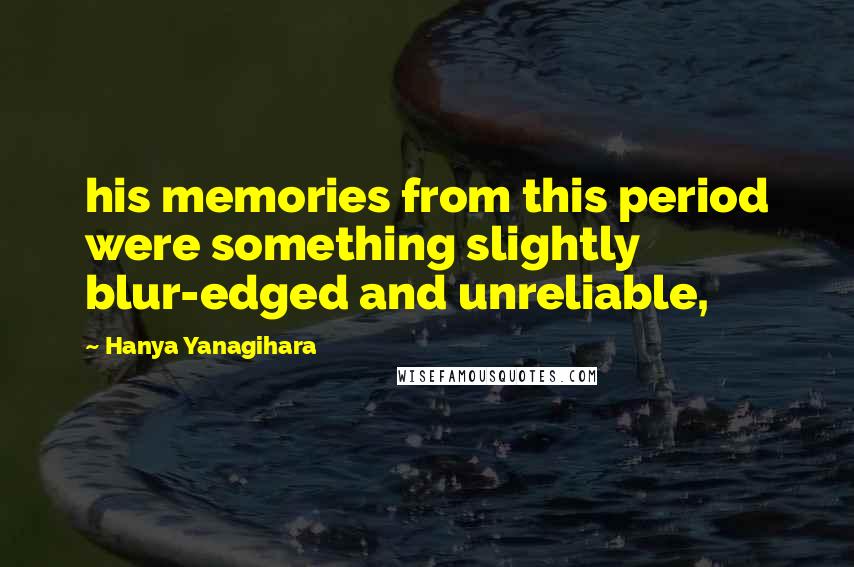 Hanya Yanagihara Quotes: his memories from this period were something slightly blur-edged and unreliable,
