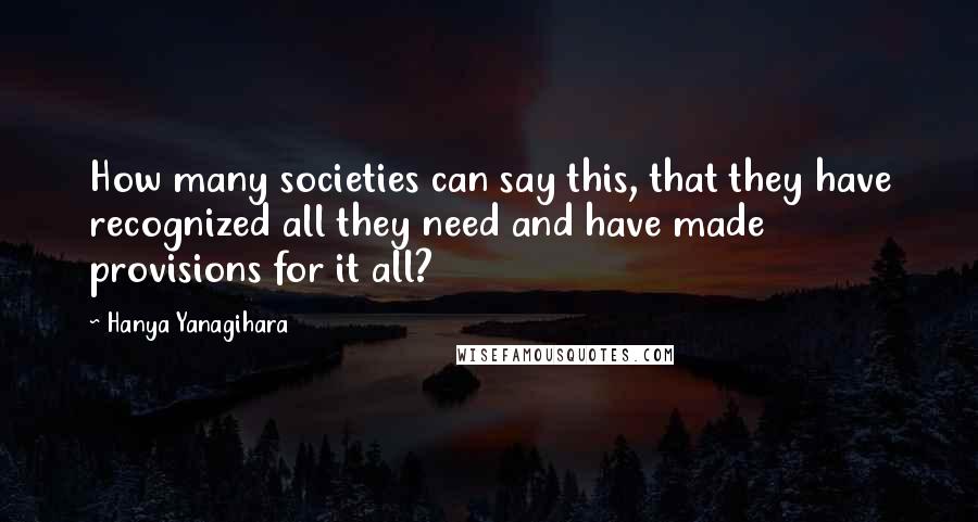 Hanya Yanagihara Quotes: How many societies can say this, that they have recognized all they need and have made provisions for it all?