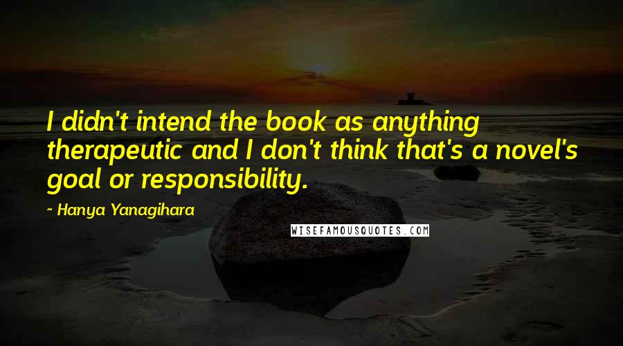 Hanya Yanagihara Quotes: I didn't intend the book as anything therapeutic and I don't think that's a novel's goal or responsibility.