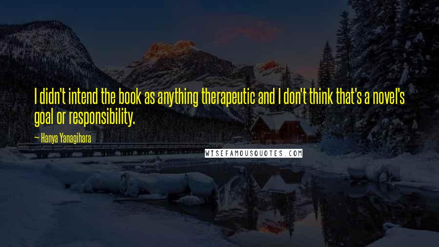 Hanya Yanagihara Quotes: I didn't intend the book as anything therapeutic and I don't think that's a novel's goal or responsibility.