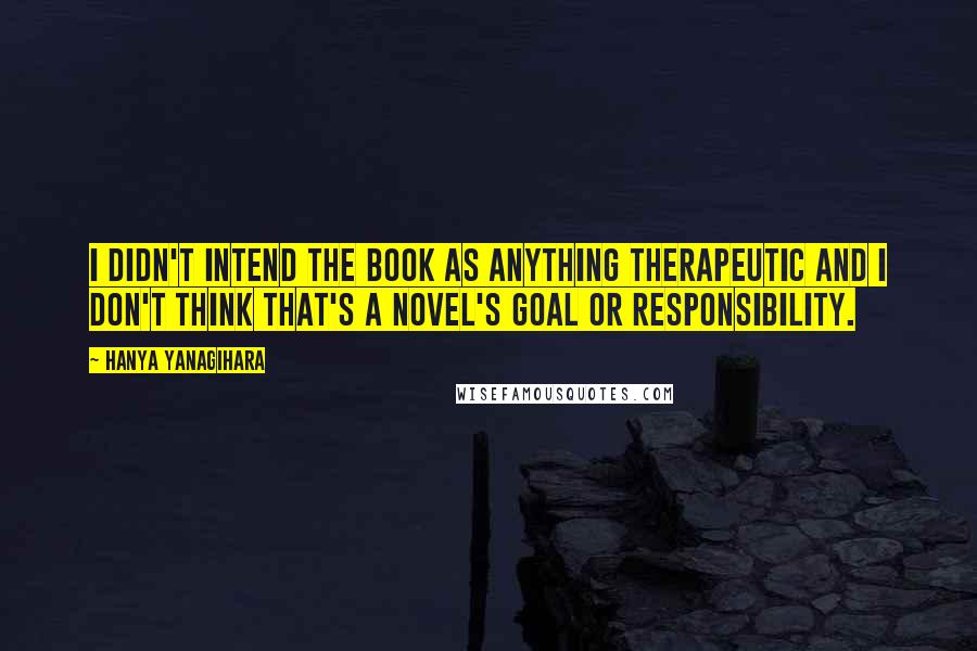 Hanya Yanagihara Quotes: I didn't intend the book as anything therapeutic and I don't think that's a novel's goal or responsibility.