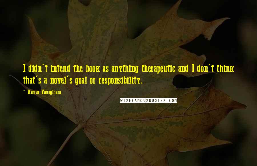 Hanya Yanagihara Quotes: I didn't intend the book as anything therapeutic and I don't think that's a novel's goal or responsibility.