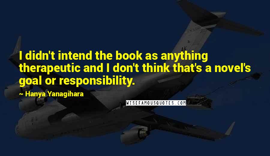 Hanya Yanagihara Quotes: I didn't intend the book as anything therapeutic and I don't think that's a novel's goal or responsibility.