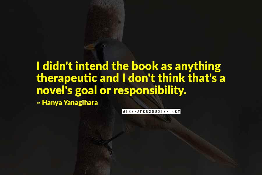 Hanya Yanagihara Quotes: I didn't intend the book as anything therapeutic and I don't think that's a novel's goal or responsibility.