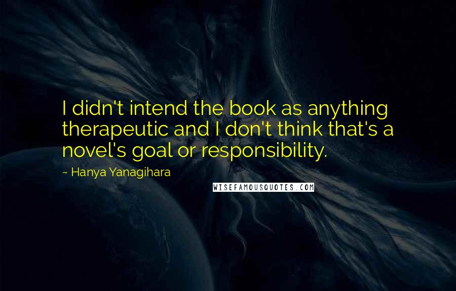 Hanya Yanagihara Quotes: I didn't intend the book as anything therapeutic and I don't think that's a novel's goal or responsibility.